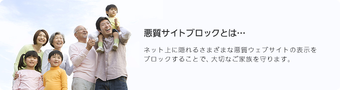 インターネット悪質サイトブロックとは… ネット上に隠れるさまざまな悪質ウェブサイトの表示をブロックすることで、大切なご家族を守ります。